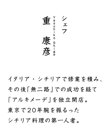 シェフの紹介 シェフ　重　康彦　イタリア・シチリアで修業を積み、その後「無二路」での成功を経て「アルキメーデ」を独立開店。東京で20年腕を振るったシチリア料理の第一人者。